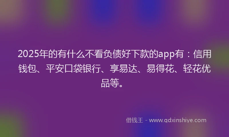 2025年的有什么不看负债好下款的app有：信用钱包、平安口袋银行、享易达、易得花、轻花优品等。