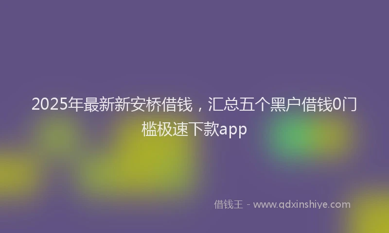 2025年最新新安桥借钱，汇总五个黑户借钱0门槛极速下款app