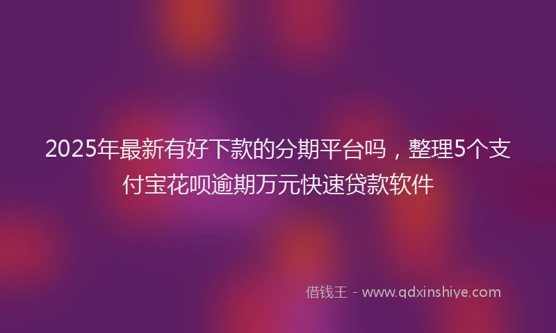 2025年最新有好下款的分期平台吗，整理5个支付宝花呗逾期万元快速贷款软件