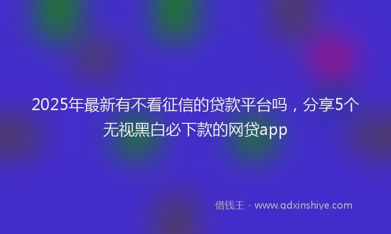 2025年最新有不看征信的贷款平台吗，分享5个无视黑白必下款的网贷app