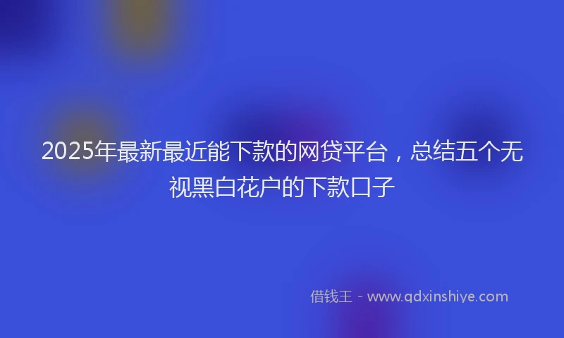 2025年最新最近能下款的网贷平台，总结五个无视黑白花户的下款口子