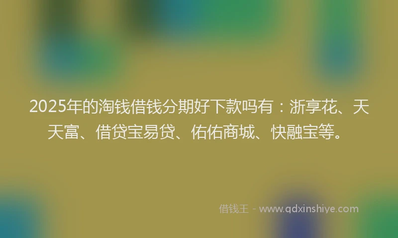 2025年的淘钱借钱分期好下款吗有：浙享花、天天富、借贷宝易贷、佑佑商城、快融宝等。
