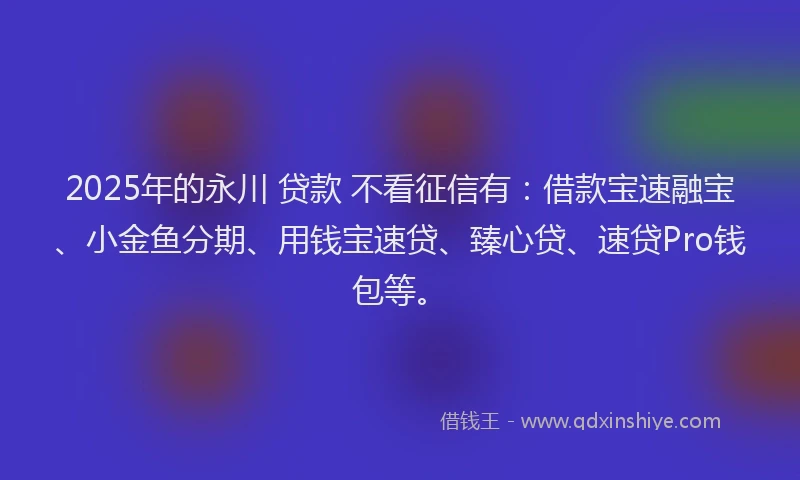 2025年的永川 贷款 不看征信有：借款宝速融宝、小金鱼分期、用钱宝速贷、臻心贷、速贷Pro钱包等。