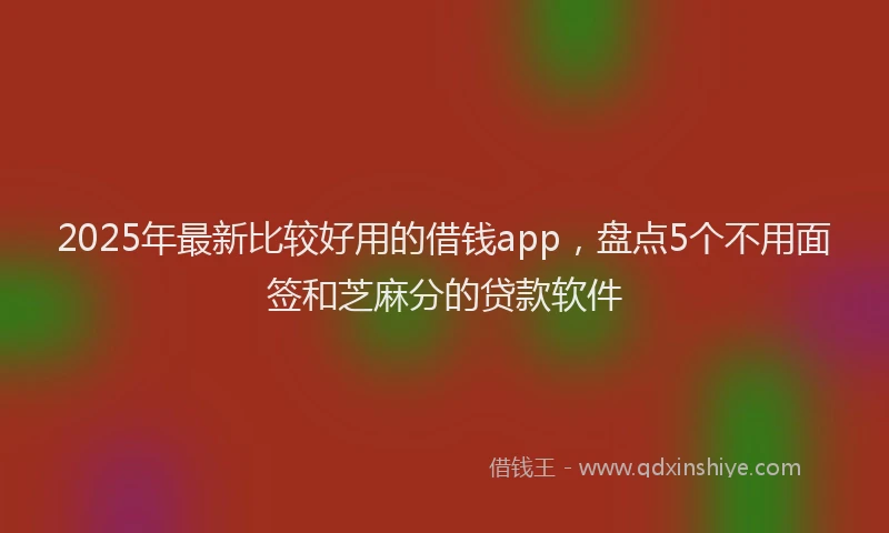2025年最新比较好用的借钱app，盘点5个不用面签和芝麻分的贷款软件