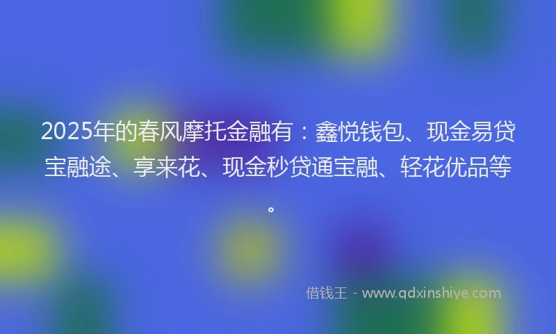 2025年的春风摩托金融有：鑫悦钱包、现金易贷宝融途、享来花、现金秒贷通宝融、轻花优品等。