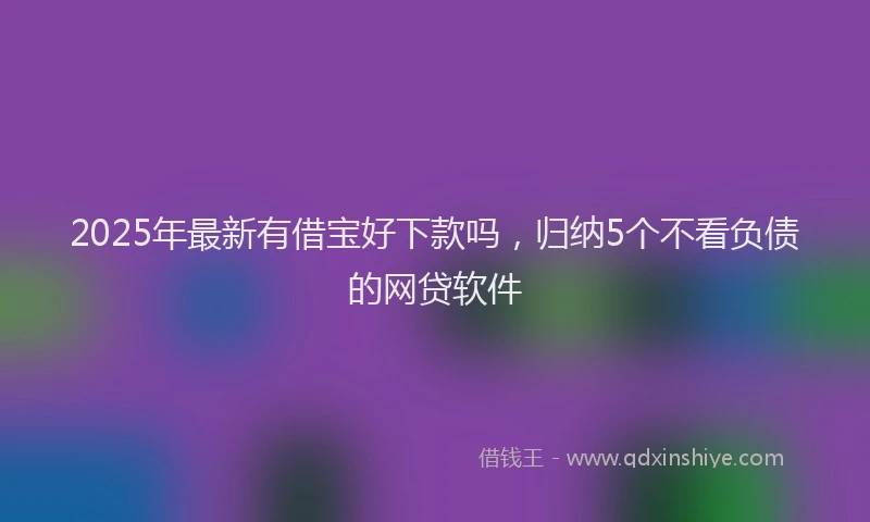 2025年最新有借宝好下款吗，归纳5个不看负债的网贷软件