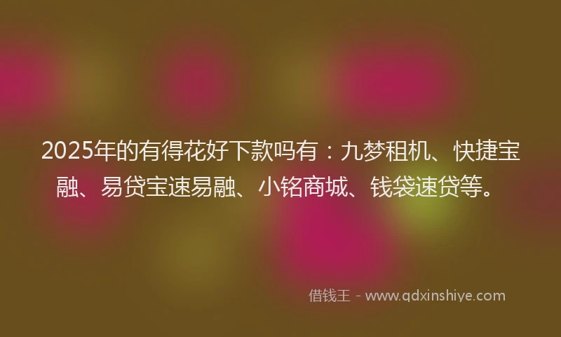 2025年的有得花好下款吗有：九梦租机、快捷宝融、易贷宝速易融、小铭商城、钱袋速贷等。