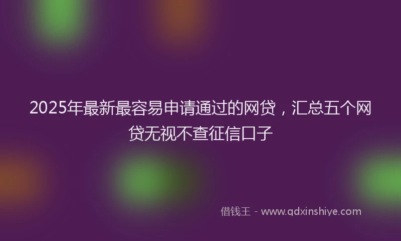 2025年最新最容易申请通过的网贷，汇总五个网贷无视不查征信口子