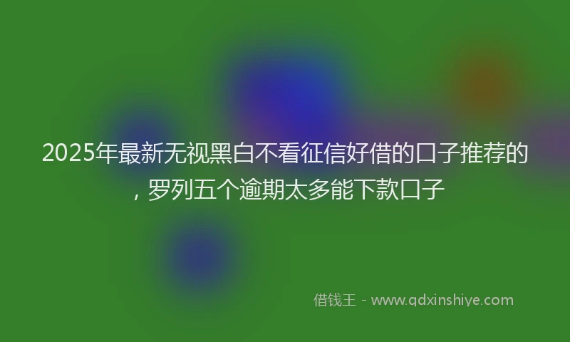 2025年最新无视黑白不看征信好借的口子推荐的，罗列五个逾期太多能下款口子