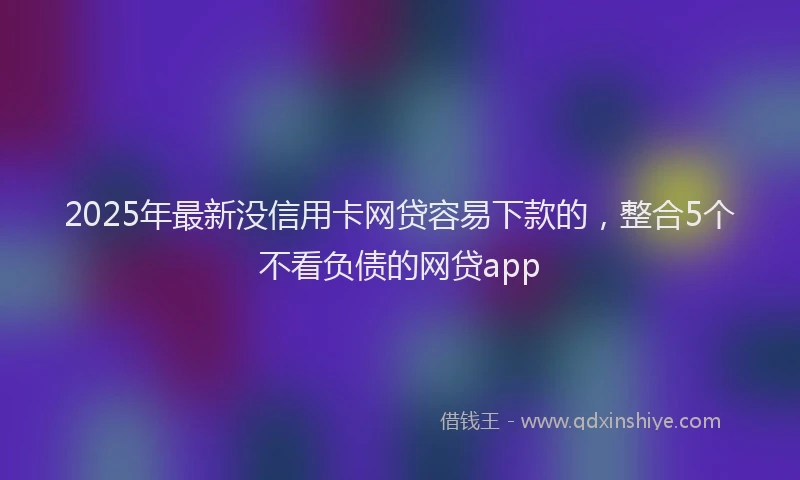 2025年最新没信用卡网贷容易下款的，整合5个不看负债的网贷app