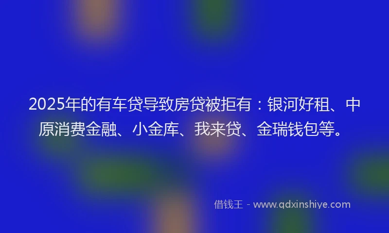 2025年的有车贷导致房贷被拒有：银河好租、中原消费金融、小金库、我来贷、金瑞钱包等。