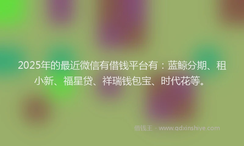 2025年的最近微信有借钱平台有：蓝鲸分期、租小新、福星贷、祥瑞钱包宝、时代花等。