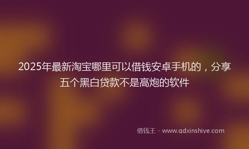 2025年最新淘宝哪里可以借钱安卓手机的，分享五个黑白贷款不是高炮的软件