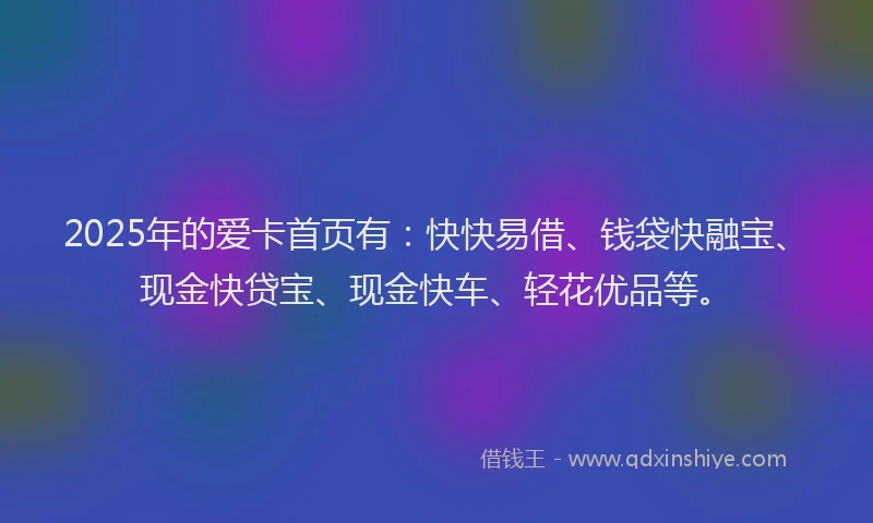 2025年的爱卡首页有：快快易借、钱袋快融宝、现金快贷宝、现金快车、轻花优品等。