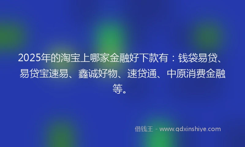 2025年的淘宝上哪家金融好下款有：钱袋易贷、易贷宝速易、鑫诚好物、速贷通、中原消费金融等。