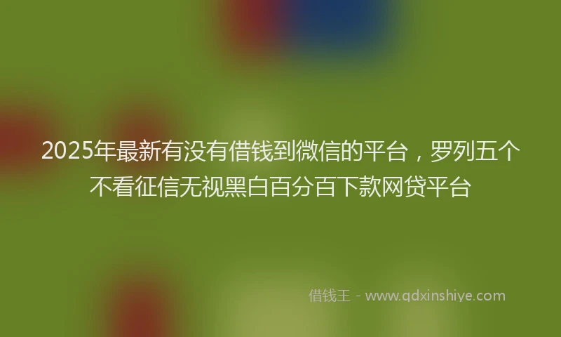 2025年最新有没有借钱到微信的平台，罗列五个不看征信无视黑白百分百下款网贷平台