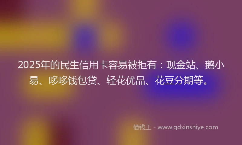 2025年的民生信用卡容易被拒有：现金站、鹅小易、哆哆钱包贷、轻花优品、花豆分期等。
