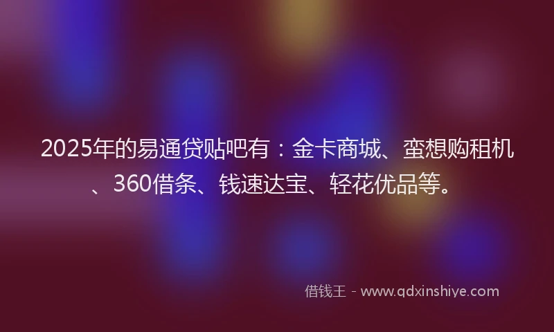 2025年的易通贷贴吧有：金卡商城、蛮想购租机、360借条、钱速达宝、轻花优品等。