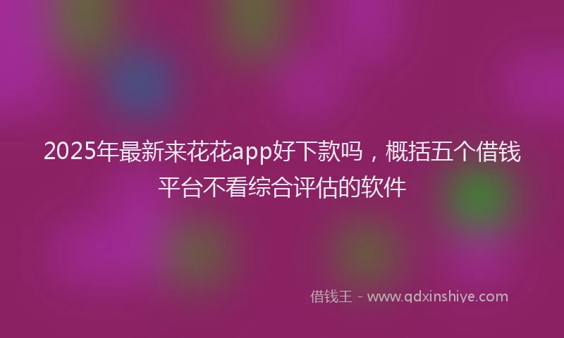 2025年最新来花花app好下款吗，概括五个借钱平台不看综合评估的软件