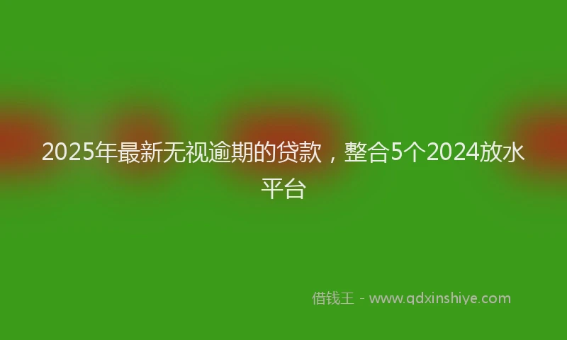 2025年最新无视逾期的贷款，整合5个2024放水平台