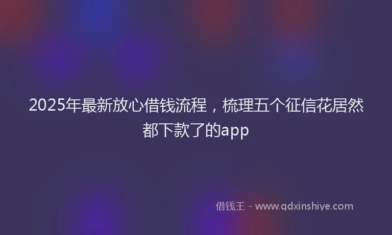 2025年最新放心借钱流程，梳理五个征信花居然都下款了的app