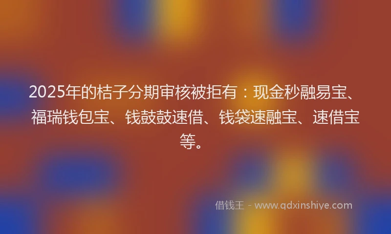 2025年的桔子分期审核被拒有：现金秒融易宝、福瑞钱包宝、钱鼓鼓速借、钱袋速融宝、速借宝等。