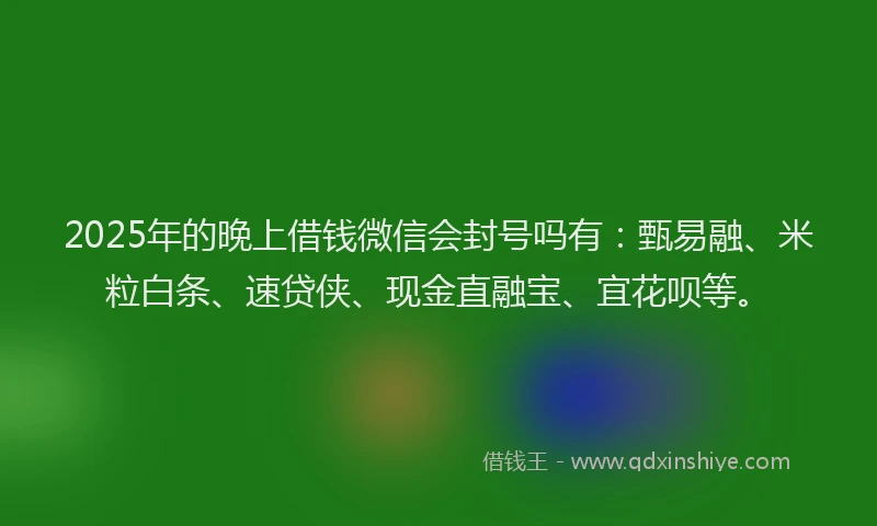 2025年的晚上借钱微信会封号吗有：甄易融、米粒白条、速贷侠、现金直融宝、宜花呗等。