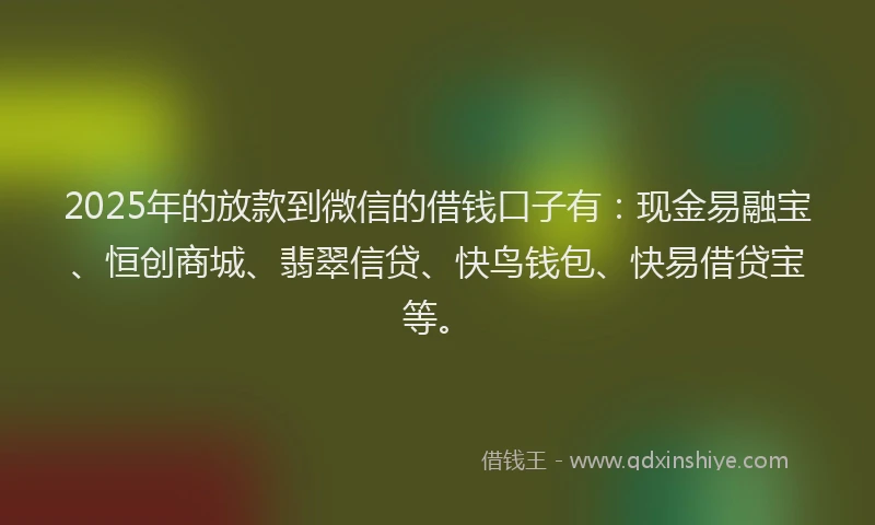 2025年的放款到微信的借钱口子有：现金易融宝、恒创商城、翡翠信贷、快鸟钱包、快易借贷宝等。