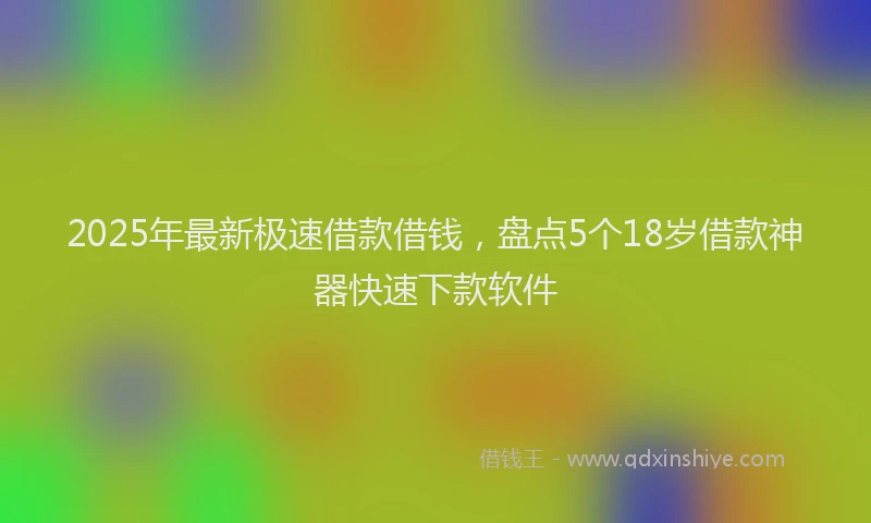 2025年最新极速借款借钱，盘点5个18岁借款神器快速下款软件