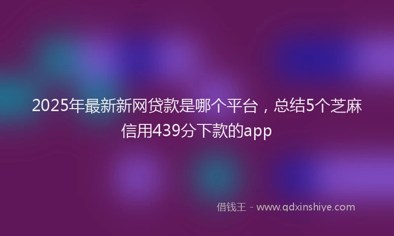 2025年最新新网贷款是哪个平台，总结5个芝麻信用439分下款的app