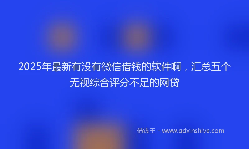2025年最新有没有微信借钱的软件啊，汇总五个无视综合评分不足的网贷
