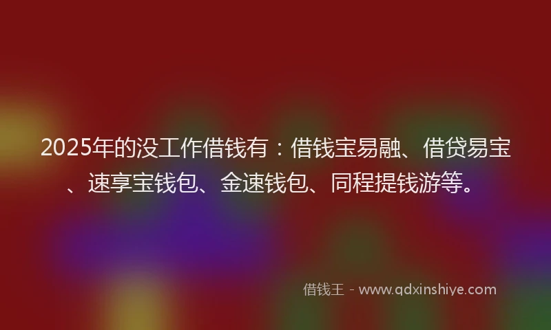 2025年的没工作借钱有：借钱宝易融、借贷易宝、速享宝钱包、金速钱包、同程提钱游等。