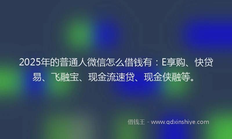 2025年的普通人微信怎么借钱有：E享购、快贷易、飞融宝、现金流速贷、现金侠融等。