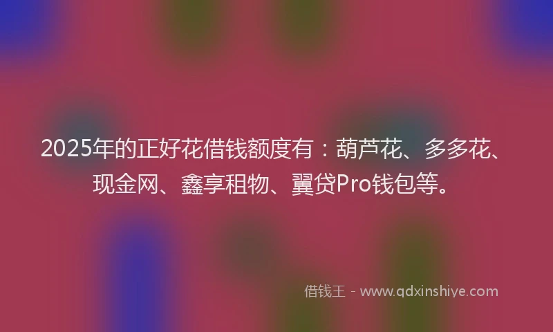 2025年的正好花借钱额度有：葫芦花、多多花、现金网、鑫享租物、翼贷Pro钱包等。