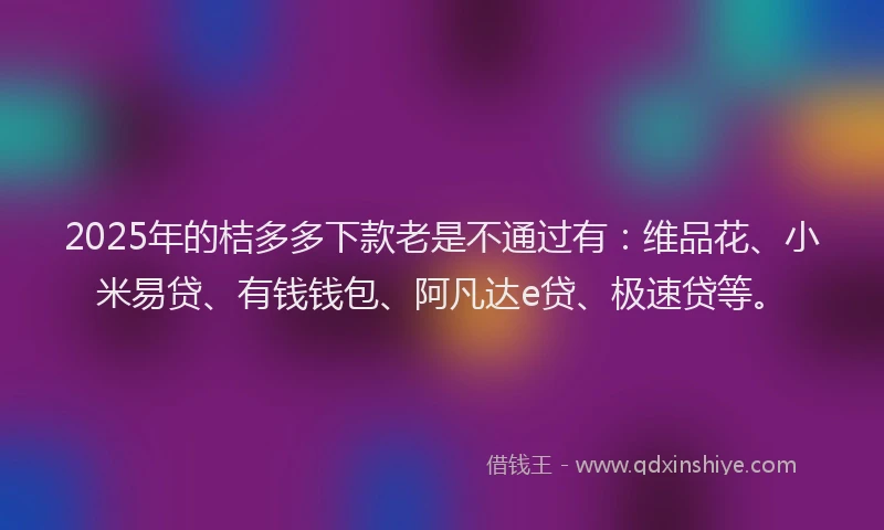 2025年的桔多多下款老是不通过有：维品花、小米易贷、有钱钱包、阿凡达e贷、极速贷等。