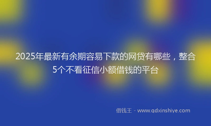 2025年最新有余期容易下款的网贷有哪些，整合5个不看征信小额借钱的平台