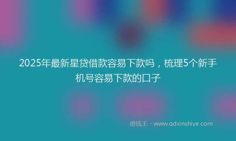 2025年最新星贷借款容易下款吗，梳理5个新手机号容易下款的口子