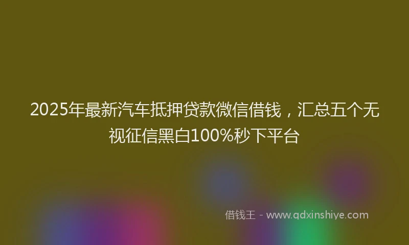 2025年最新汽车抵押贷款微信借钱，汇总五个无视征信黑白100%秒下平台