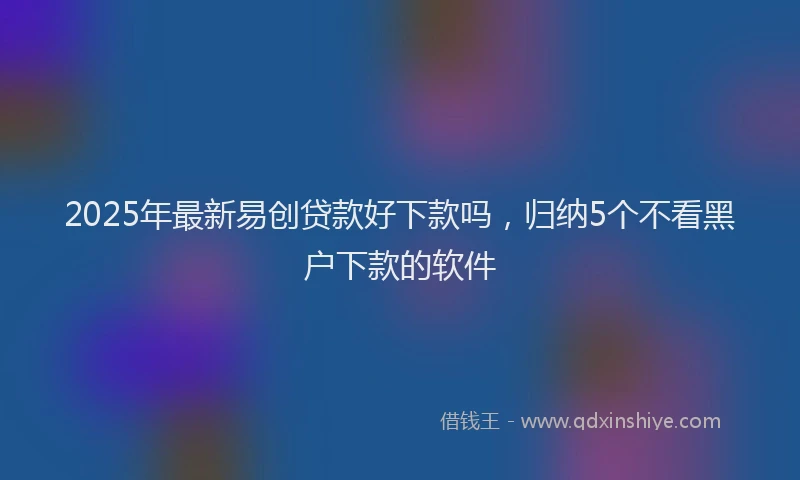 2025年最新易创贷款好下款吗，归纳5个不看黑户下款的软件