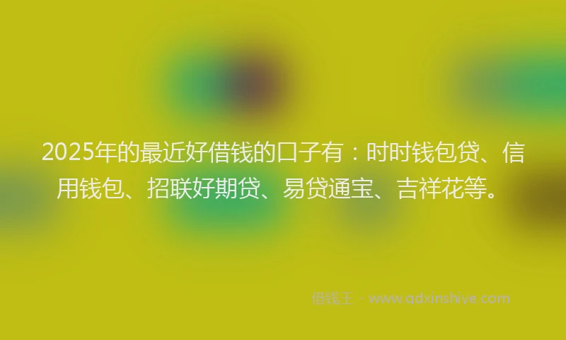 2025年的最近好借钱的口子有：时时钱包贷、信用钱包、招联好期贷、易贷通宝、吉祥花等。