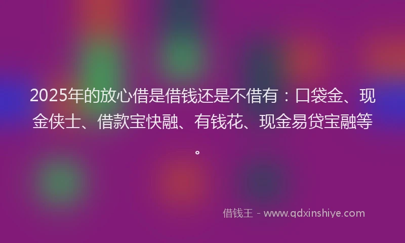 2025年的放心借是借钱还是不借有：口袋金、现金侠士、借款宝快融、有钱花、现金易贷宝融等。