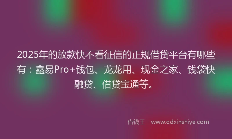 2025年的放款快不看征信的正规借贷平台有哪些有：鑫易Pro+钱包、龙龙用、现金之家、钱袋快融贷、借贷宝通等。