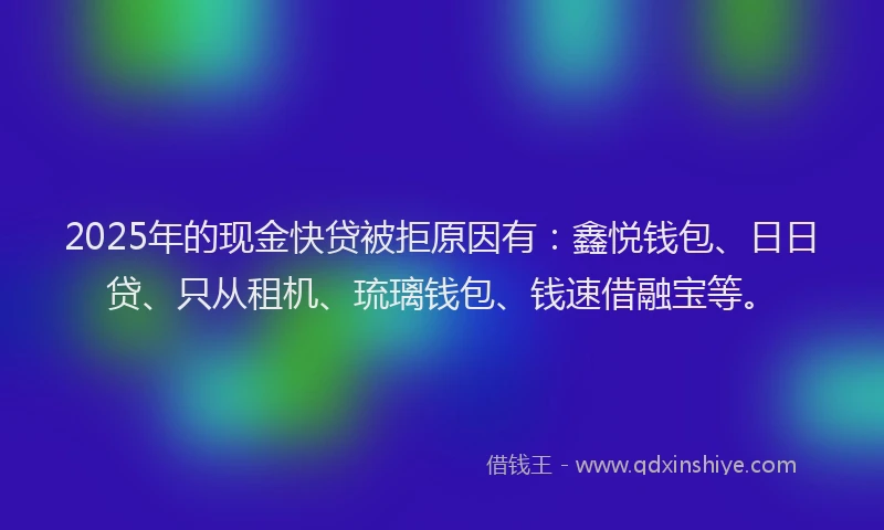 2025年的现金快贷被拒原因有：鑫悦钱包、日日贷、只从租机、琉璃钱包、钱速借融宝等。