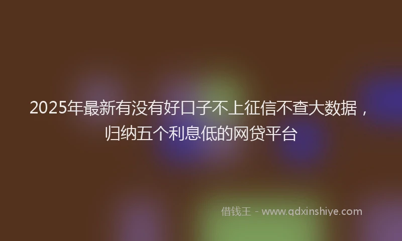 2025年最新有没有好口子不上征信不查大数据，归纳五个利息低的网贷平台
