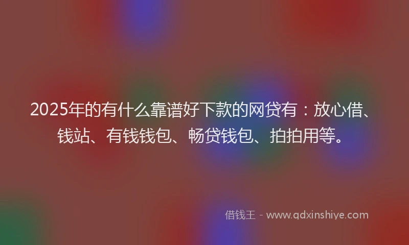 2025年的有什么靠谱好下款的网贷有：放心借、钱站、有钱钱包、畅贷钱包、拍拍用等。