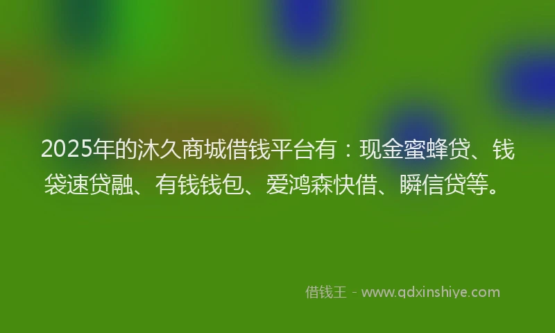 2025年的沐久商城借钱平台有：现金蜜蜂贷、钱袋速贷融、有钱钱包、爱鸿森快借、瞬信贷等。