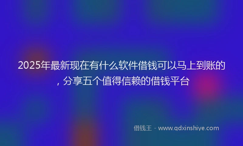 2025年最新现在有什么软件借钱可以马上到账的，分享五个值得信赖的借钱平台
