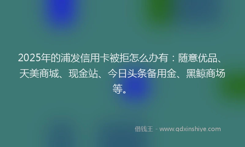 2025年的浦发信用卡被拒怎么办有：随意优品、天美商城、现金站、今日头条备用金、黑鲸商场等。