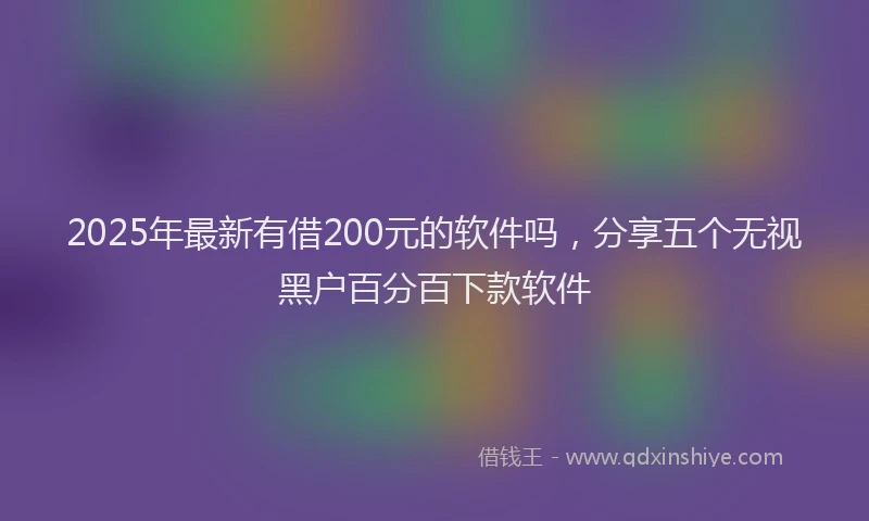 2025年最新有借200元的软件吗，分享五个无视黑户百分百下款软件