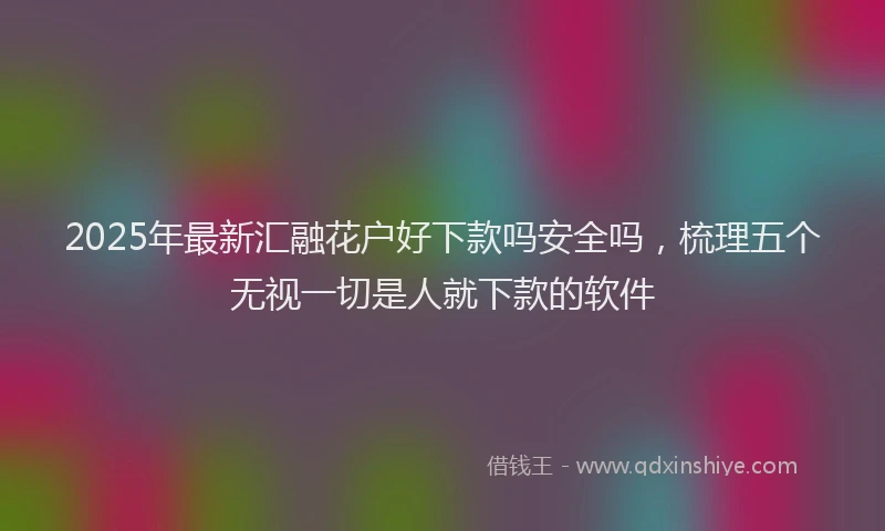2025年最新汇融花户好下款吗安全吗，梳理五个无视一切是人就下款的软件